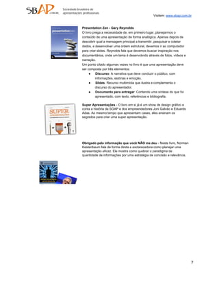 Visitem: www.sbap.com.br


Presentation Zen ­ Gary Reynolds
O livro prega a necessidade de, em primeiro lugar, planejarmos o
conteúdo de uma apresentação de forma analógica. Apenas depois de
descobrir qual a mensagem principal a transmitir, pesquisar e coletar
dados, e desenvolver uma ordem estrutural, devemos ir ao computador
para criar slides. Reynolds fala que devemos buscar inspiração nos
documentários, onde um tema é desenvolvido através de fotos, vídeos e
narração.
Um ponto citado algumas vezes no livro é que uma apresentação deve
ser composta por três elementos:
     ● Discurso: A narrativa que deve conduzir o público, com
          informações, estórias e emoção.
     ● Slides: Recurso multimídia que ilustra e complementa o
          discurso do apresentador.
     ● Documento para entregar: Contendo uma síntese do que foi
          apresentado, com texto, referências e bibliografia.

Super Apresentações ­ O livro em si já é um show de design gráfico e
conta a história da SOAP e dos empreendedores Joni Galvão e Eduardo
Adas. Ao mesmo tempo que apresentam cases, eles ensinam os
segredos para criar uma super apresentação.




Obrigado pela informação que você NÃO me deu ­ Neste livro, Norman
Kestenbaum fala de forma direta e esclarecedora como planejar uma
apresentação eficaz. Ele mostra como quebrar o paradigma de
quantidade de informações por uma estratégia de concisão e relevância.




                                                                         7
 