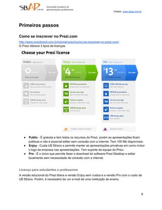 Visitem: www.sbap.com.br




Primeiros passos

Como se inscrever no Prezi.com
http://www.prezibrasil.com.br/tutorial­prezi/como­se­inscrever­no­prezi­com/
O Prezi oferece 3 tipos de licenças:




   ● Public ­ É gratuita e tem todos os recursos do Prezi, porém as apresentações ficam
     públicas e não é possível editar sem conexão com a internet. Tem 100 Mb disponíveis.
   ● Enjoy ­ Custa U$ 59/ano e permite manter as apresentações privativas em como incluir
     o logo da empresa nas apresentações. Tem suporte da equipe do Prezi.
   ● Pro ­ É o único que permite fazer o download do software Prezi Desktop e editar
     localmente sem necessidade de conexão com a internet.


Licença para estudantes e professores
A versão educional do Prezi libera a versão Enjoy sem custos e a versão Pro com o custo de
U$ 59/ano. Porém, é necessário ter um e­mail de uma instituição de ensino.



                                                                                              8
 