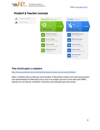 Visitem: www.sbap.com.br




Tela inicial após o cadastro
http://www.prezibrasil.com.br/tutorial­prezi/aula­de­prezi­com­a­nova­interface/

Após o cadastro esta é a tela que você visualiza. A tela abaixo mostra uma conta que já possui
uma apresentação do Wikisocial.com.br que é um projeto cujo foco é criar sites para ONGs
através de uma rede de voluntários. Este tema será utilizado para este tutorial.




                                                                                               9
 