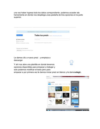 una vez haber ingresa todo los datos correpondiente podemos acceder ala
herramienta en donde nos despliega unas pestaña de tres opciones en la parte
superior.
Le damos clic a nuevo prezi y empieza a
descargar
Y ahí nos abre una plantilla en donde tenemos
opciones disponibles para empezar a trabajar y
solo podemos modificar el texto pero para
empezar a por primera vez le damos iniciar prezi en blanco y le damoselegir,
 