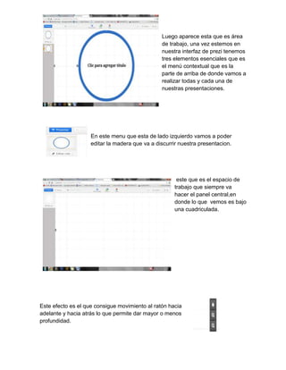 Luego aparece esta que es área
de trabajo, una vez estemos en
nuestra interfaz de prezi tenemos
tres elementos esenciales que es
el menú contextual que es la
parte de arriba de donde vamos a
realizar todas y cada una de
nuestras presentaciones.
En este menu que esta de lado izquierdo vamos a poder
editar la madera que va a discurrir nuestra presentacion.
este que es el espacio de
trabajo que siempre va
hacer el panel central,en
donde lo que vemos es bajo
una cuadriculada.
Este efecto es el que consigue movimiento al ratón hacia
adelante y hacia atrás lo que permite dar mayor o menos
profundidad.
 