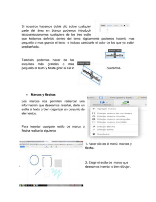 Si nosotros hacemos doble clic sobre cualquier
parte del área en blanco podemos introducir
textoseleccionamos cualquiera de los tres estilo
que hallamos definido dentro del tema lógicamente podemos hacerlo mas
pequeño o mas grande el texto e incluso cambiarle el color de los que ya están
prediseñado.
También podemos hacer de las
esquinas más grandes o más
pequeño el texto y hasta girar si así lo queremos.
Marcos y flechas
Los marcos nos permiten remarcar una
información que deseamos resaltar, darle un
estilo al texto o bien organizar un conjunto de
elementos.
Para insertar cualquier estilo de marco o
flecha realice lo siguiente
1. hacer clic en el menú marcos y
flecha.
2. Elegir el estilo de marco que
deseamos insertar o bien dibujar.
 