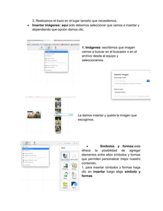 3. Realizamos el trazo en el lugar tamaño que necesitemos.
Insertar imágenes: aquí solo debemos seleccionar que vamos a insertar y
dependiendo que opción damos clic.
1. Imágenes: escribimos que imagen
vamos a buscar en el buscador o en el
archivo desde el equipo y
seleccionamos.
Le damos insertar y queda la imagen que
escogimos.
Símbolos y formas:esta
ofrece la posibilidad de agregar
elementos entre ellos símbolos y formas
que permiten personalizar mejor nuestro
contenido.
1. para insertar símbolos y formas haga
clic en insertar luego elige símbolo y
formas
 
