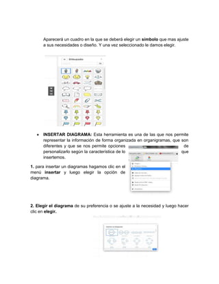 Aparecerá un cuadro en la que se deberá elegir un símbolo que mas ajuste
a sus necesidades o diseño. Y una vez seleccionado le damos elegir.
INSERTAR DIAGRAMA: Esta herramienta es una de las que nos permite
representar la información de forma organizada en organigramas, que son
diferentes y que se nos permite opciones de
personalizarlo según la característica de lo que
insertemos.
1. para insertar un diagramas hagamos clic en el
menú insertar y luego elegir la opción de
diagrama.
2. Elegir el diagrama de su preferencia o se ajuste a la necesidad y luego hacer
clic en elegir.
 