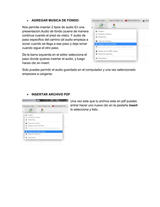 AGREGAR MUSICA DE FONDO:
Nos permite insertar 2 tipos de audio En una
presentacion.Audio de fondo (suena de manera
continua cuando el prezi es visto). Y audio de
paso especifico del camino (el audio empieza a
sonar cuando se llega a ese paso y deja sonar
cuando sigue el otro paso.
De la barra izquierda en el editor selecciona el
paso donde quieres insertar el audio, y luego
haces clic en insert.
Solo puedes permitir el audio guardado en el computador y una vez seleccionado
empezara a cargarse.
INSERTAR ARCHIVO PDF
Una vez este que tu archivo este en pdf puedes
entrar hacer uno nuevo clic en la pestaña insert
lo selecciona y listo.
 