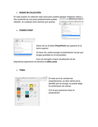 DESDE MI COLECCIÓN:
En esta ocasión mi colección esta vacía pero puedes agregar imágenes videos u
otro contenido de una prezi posteriormente puedes
utilizarlo en cualquier prezi siempre que quieras.
POWER POINT
Hacer clic en el botón PowerPoint que aparece en la
barra superior.
Al hacer clic, podrá escoger la presentación de ppt que
tengas guardado en el computador.
Una vez escogido unapre visualización de las
diapositivas aparecerá a la derecha el editor prezi.
TEMA:
En este es el de cambiar las
presentaciones, es decir dentro de la
plantilla que se escoge, se puede elegir
la combinación de colores.
Con la que queramos hacer la
presentación.
 