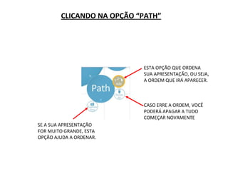 CLICANDO NA OPÇÃO “PATH”
ESTA OPÇÃO QUE ORDENA
SUA APRESENTAÇÃO, OU SEJA,
A ORDEM QUE IRÁ APARECER.
CASO ERRE A ORDEM, VOCÊ
PODERÁ APAGAR A TUDO
COMEÇAR NOVAMENTE
SE A SUA APRESENTAÇÃO
FOR MUITO GRANDE, ESTA
OPÇÃO AJUDA A ORDENAR.
 