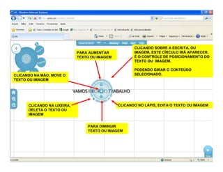 CLICANDO SOBRE A ESCRITA, OU
IMAGEM, ESTE CÍRCULO IRÁ APARECER.
É O CONTROLE DE POSICIONAMENTO DO
TEXTO OU IMAGEM.
PODENDO GIRAR O CONTEÚDO
SELECIONADO.
CLICANDO NO LÁPIS, EDITA O TEXTO OU IMAGEMCLICANDO NA LIXEIRA,
DELETA O TEXTO OU
IMAGEM
CLICANDO NA MÃO, MOVE O
TEXTO OU IMAGEM
PARA AUMENTAR
TEXTO OU IMAGEM
PARA DIMINUIR
TEXTO OU IMAGEM
 
