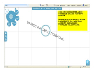 COM O MOUSE CLICADO, VOCÊ
CONSEGUE GIRAR O TEXTO OU
IMAGEM
OU AINDA DESLOCANDO O MOUSE
PARA FRENTE OU PARA TRÁS,
AUMENTA OU DIMINUE O
CONTEÚDO SELECIONADO.
 