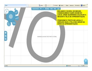 ROLANDO O SCROL DO MOUSE,
CONSEGUIMOS FAZER ZOOM DO
LOCAL ONDE QUEREMOS COLOCAR A
SEGUNTA TELA DE APRESENTAÇÃO.
POSICIONE O TEXTO NO LOCAL E
DIREÇÃO QUE A TELA IRÁ GIRAR NA
HORA DA APRESENTAÇÃO.
 