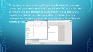 • Al presionar el enlace entregado por la aplicación, la descarga 
comenzará de inmediato y se descargará en el PC un archivo con 
extensión .zip que deberemos descomprimir y que traerá una 
carpeta con distintos archivos que debemos llevar juntos y 
mantener en la carpeta para la correcta visualización offline de 
nuestra presentación. 
