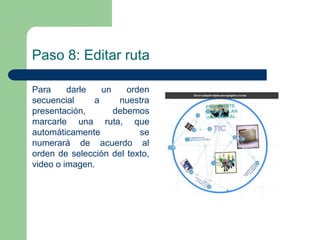 Paso 8: Editar ruta 
Para darle un orden 
secuencial a nuestra 
presentación, debemos 
marcarle una ruta, que 
automáticamente se 
numerará de acuerdo al 
orden de selección del texto, 
video o imagen. 
 