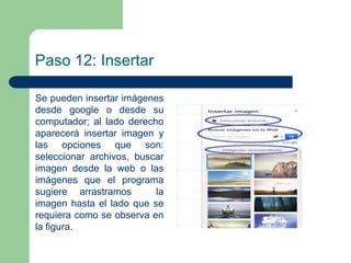 Paso 12: Insertar 
Se pueden insertar imágenes 
desde google o desde su 
computador; al lado derecho 
aparecerá insertar imagen y 
las opciones que son: 
seleccionar archivos, buscar 
imagen desde la web o las 
imágenes que el programa 
sugiere arrastramos la 
imagen hasta el lado que se 
requiera como se observa en 
la figura. 
 