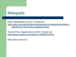 Bibliografía 
Prezi. Septiembre de 2014. Tomado de: 
http://prezi.com/yqfu-lxm9kxr/tutorial-prezi-en-espanol-aprender-a-utilizarlo- 
en-15-minutos-academia-prezi/ 
Tutorial Prezi. Septiembre de 2014. Tomado de: 
http://www.youtube.com/watch?v=X5lpW4YJWnU 
http://prezi.com/your/ 
