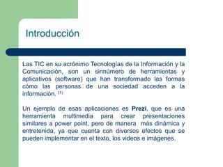 Introducción 
Las TIC en su acrónimo Tecnologías de la Información y la 
Comunicación, son un sinnúmero de herramientas y 
aplicativos (software) que han transformado las formas 
cómo las personas de una sociedad acceden a la 
información. (1) 
Un ejemplo de esas aplicaciones es Prezi, que es una 
herramienta multimedia para crear presentaciones 
similares a power point, pero de manera más dinámica y 
entretenida, ya que cuenta con diversos efectos que se 
pueden implementar en el texto, los videos e imágenes. 
 