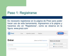 Paso 1: Registrarse 
Es necesario registrarse en la página de Prezi para poder 
hacer uso de esta herramienta. Ingresamos a la página y 
hacemos clic en “Registrarse”, como se observa en la 
figura. www.prezi.com 
 