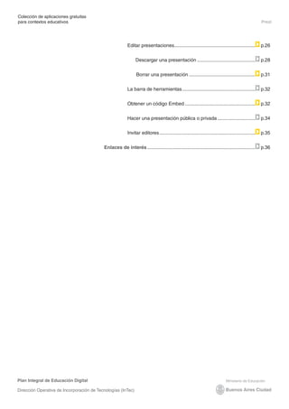 Plan Integral de Educación Digital
Dirección Operativa de Incorporación de Tecnologías (InTec)
Colección de aplicaciones gratuitas
para contextos educativos	 Prezi
Editar presentaciones............................................................. p.26 	
Descargar una presentación............................................ p.28
Borrar una presentación.................................................. p.31
La barra de herramientas....................................................... p.32
Obtener un código Embed..................................................... p.32
Hacer una presentación pública o privada............................. p.34
Invitar editores........................................................................ p.35
Enlaces de interés................................................................................. p.36
 