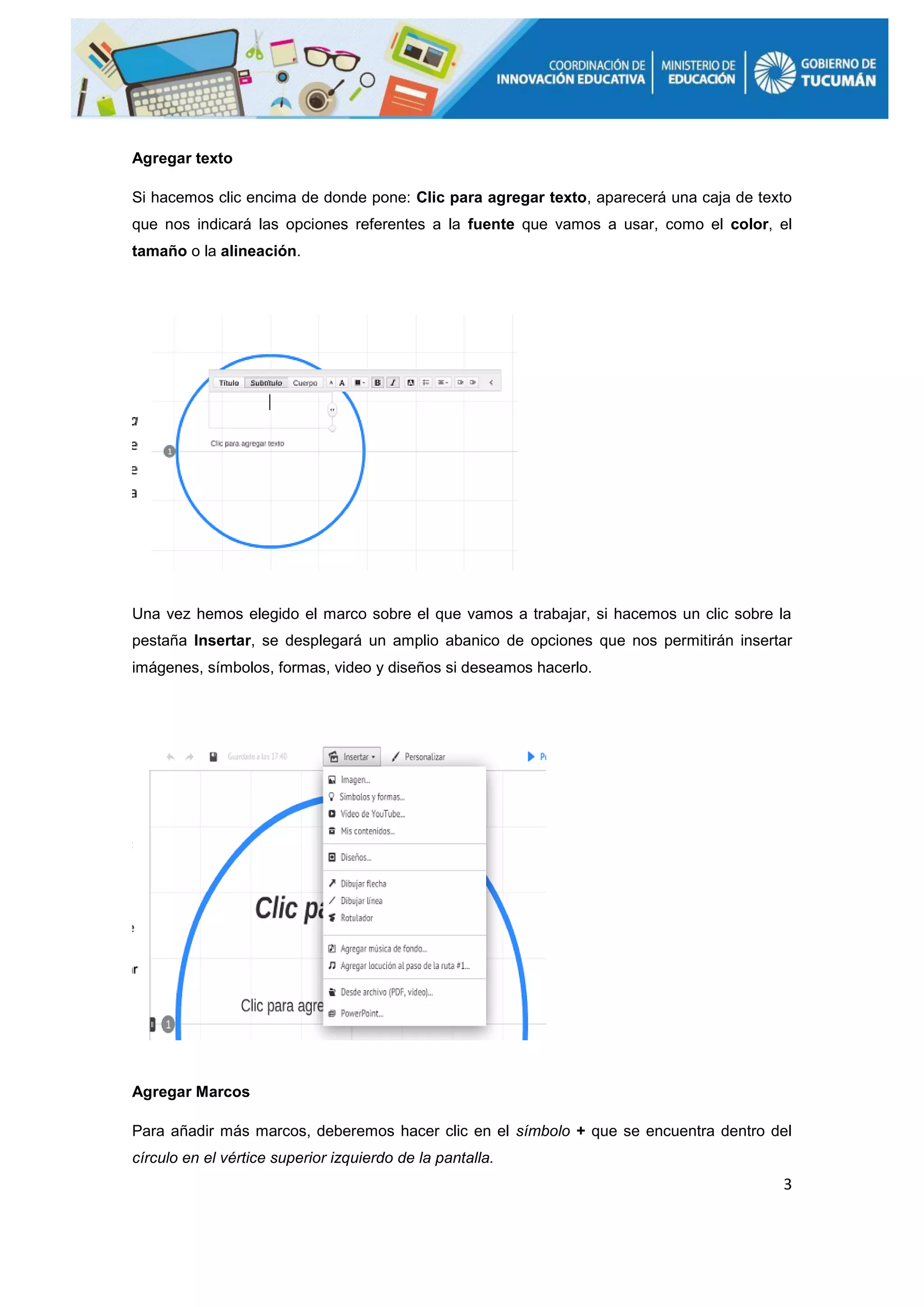 3
Agregar texto
Si hacemos clic encima de donde pone: Clic para agregar texto, aparecerá una caja de texto
que nos indicará las opciones referentes a la fuente que vamos a usar, como el color, el
tamaño o la alineación.
Una vez hemos elegido el marco sobre el que vamos a trabajar, si hacemos un clic sobre la
pestaña Insertar, se desplegará un amplio abanico de opciones que nos permitirán insertar
imágenes, símbolos, formas, video y diseños si deseamos hacerlo.
Agregar Marcos
Para añadir más marcos, deberemos hacer clic en el símbolo + que se encuentra dentro del
círculo en el vértice superior izquierdo de la pantalla.
 