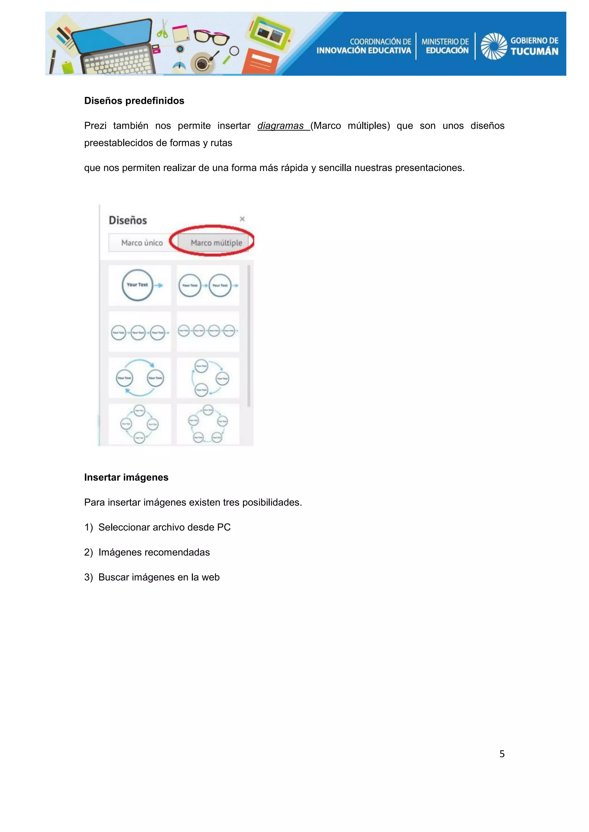 5
Diseños predefinidos
Prezi también nos permite insertar diagramas (Marco múltiples) que son unos diseños
preestablecidos de formas y rutas
que nos permiten realizar de una forma más rápida y sencilla nuestras presentaciones.
Insertar imágenes
Para insertar imágenes existen tres posibilidades.
1) Seleccionar archivo desde PC
2) Imágenes recomendadas
3) Buscar imágenes en la web
 