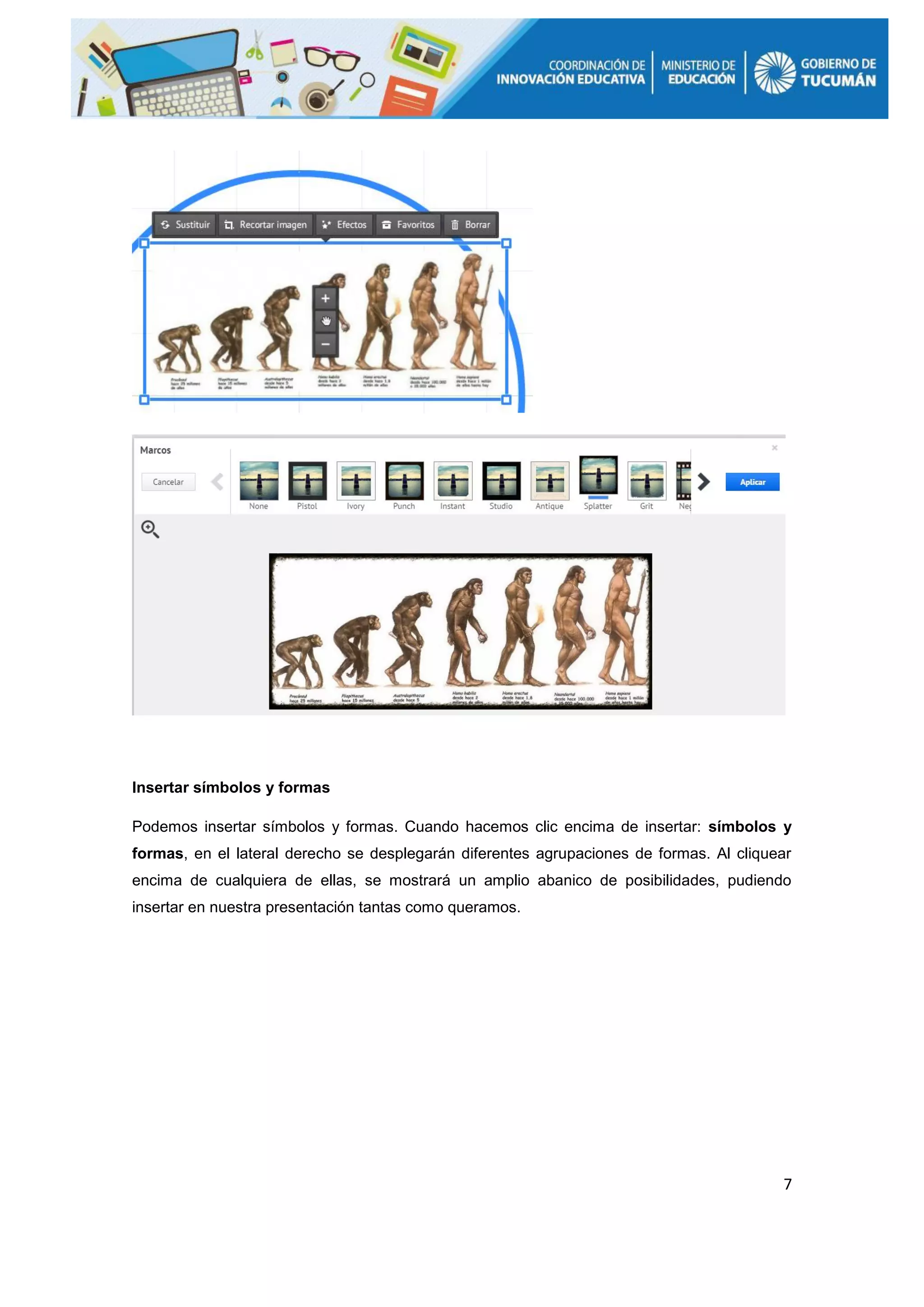 7
Insertar símbolos y formas
Podemos insertar símbolos y formas. Cuando hacemos clic encima de insertar: símbolos y
formas, en el lateral derecho se desplegarán diferentes agrupaciones de formas. Al cliquear
encima de cualquiera de ellas, se mostrará un amplio abanico de posibilidades, pudiendo
insertar en nuestra presentación tantas como queramos.
 