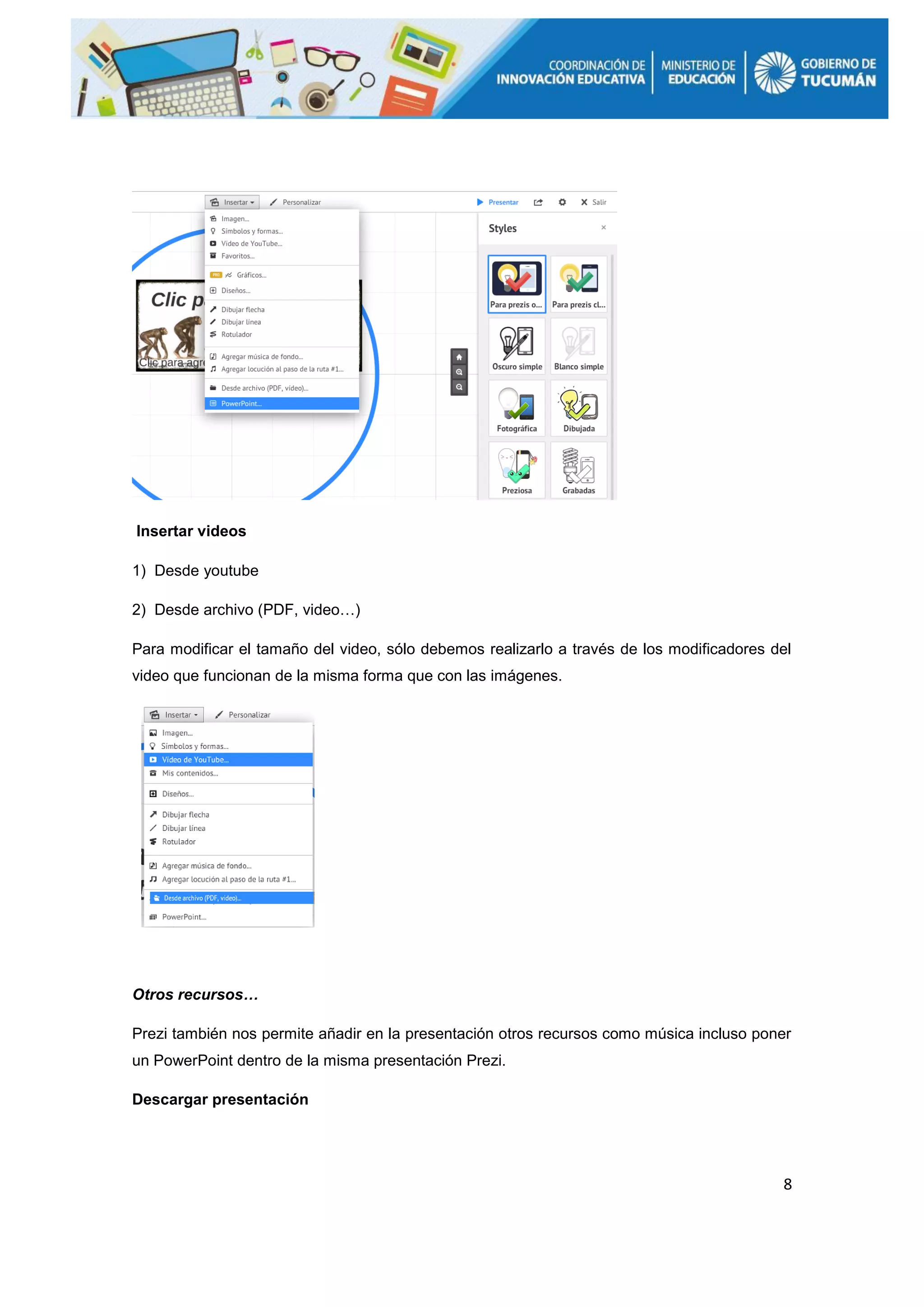 8
Insertar videos
1) Desde youtube
2) Desde archivo (PDF, video…)
Para modificar el tamaño del video, sólo debemos realizarlo a través de los modificadores del
video que funcionan de la misma forma que con las imágenes.
Otros recursos…
Prezi también nos permite añadir en la presentación otros recursos como música incluso poner
un PowerPoint dentro de la misma presentación Prezi.
Descargar presentación
 