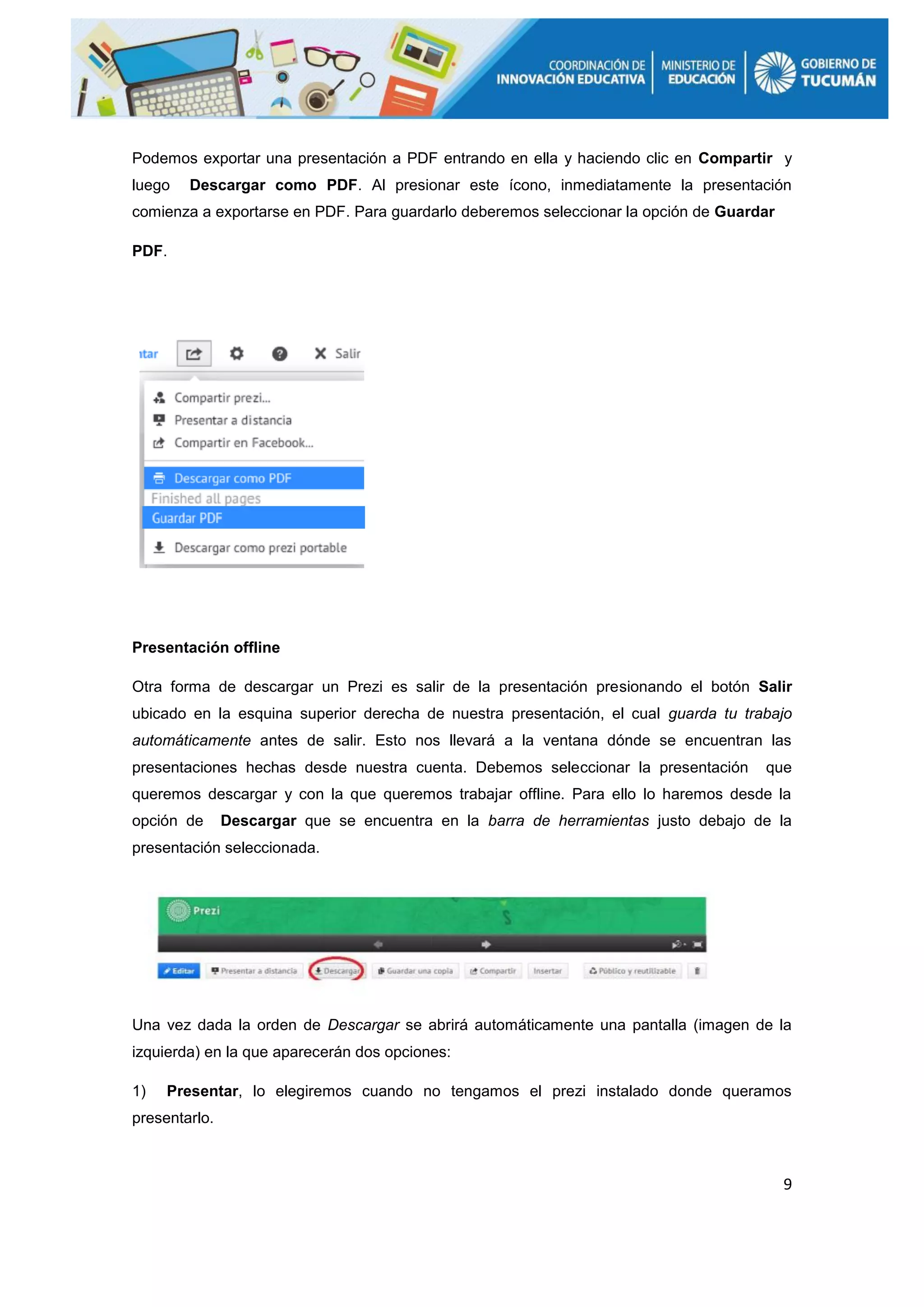 9
Podemos exportar una presentación a PDF entrando en ella y haciendo clic en Compartir y
luego Descargar como PDF. Al presionar este ícono, inmediatamente la presentación
comienza a exportarse en PDF. Para guardarlo deberemos seleccionar la opción de Guardar
PDF.
Presentación offline
Otra forma de descargar un Prezi es salir de la presentación presionando el botón Salir
ubicado en la esquina superior derecha de nuestra presentación, el cual guarda tu trabajo
automáticamente antes de salir. Esto nos llevará a la ventana dónde se encuentran las
presentaciones hechas desde nuestra cuenta. Debemos seleccionar la presentación que
queremos descargar y con la que queremos trabajar offline. Para ello lo haremos desde la
opción de Descargar que se encuentra en la barra de herramientas justo debajo de la
presentación seleccionada.
Una vez dada la orden de Descargar se abrirá automáticamente una pantalla (imagen de la
izquierda) en la que aparecerán dos opciones:
1) Presentar, lo elegiremos cuando no tengamos el prezi instalado donde queramos
presentarlo.
 