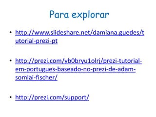 Para explorar
• http://www.slideshare.net/damiana.guedes/t
utorial-prezi-pt
• http://prezi.com/yb0bryu1olrj/prezi-tutorial-
em-portugues-baseado-no-prezi-de-adam-
somlai-fischer/
• http://prezi.com/support/
 