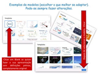 Exemplos de modelos (escolher o que melhor se adaptar).
Pode-se sempre fazer alterações.
Clicar em Blank se quiser
fazer a sua apresentação
sem definições prévias,
completamente original.
Depoisdeselecionaromodelo,Clicar
 