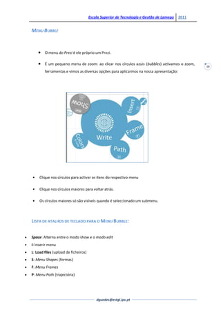 Escola Superior de Tecnologia e Gestão de Lamego   2011


MENU BUBBLE



       O menu do Prezi é ele próprio um Prezi.

       É um pequeno menu de zoom: ao clicar nos círculos azuis (bubbles) activamos o zoom,
                                                                                                10
        ferramentas e vimos as diversas opções para aplicarmos na nossa apresentação:




     Clique nos círculos para activar os itens do respectivo menu

     Clique nos círculos maiores para voltar atrás.

     Os círculos maiores só são visíveis quando é seleccionado um submenu.



LISTA DE ATALHOS DE TECLADO PARA O MENU BUBBLE:


Space: Alterna entre o modo show e o modo edit
I: Inserir menu
L: Load files (upload de ficheiros)
S: Menu Shapes (formas)
F: Menu Frames
P: Menu Path (trajectória)




                                          dguedes@estgl.ipv.pt
 