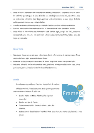 Workshop: PREZI          2011


Pode arrastar o ícone azul com setas no lado direito, para ajustar a largura da caixa de texto.
De sublinhar que a largura da caixa de texto, não o texto propriamente dito, irá definir a área
de texto onde o Prezi irá fazer Zoom, por isso tente dimensionar as suas caixas de texto
próximas dos textos em que está a trabalhar.
Utilize a ferramenta de transformação Zebra para ajustar os textos e mudar o tamanho.
Para ver mais combinações de fontes aceda ao Menu Colors & Fonts e ao Menu Bubble.                   15

Pode utilizar as ferramentas de alinhamento (Left, Center, Right, Justify) por linha, se estiver
seleccionada uma linha. Se não estiverem seleccionadas nenhumas linhas, toda a caixa de
texto será alterada.




EDITAR TEXTO


Faça duplo clique com o rato para editar texto. Se vir a ferramenta de transformação Zebra
num texto, basta fazer novamente duplo clique.
Pode usar o copy/paste para trazer texto de outros programas para a sua apresentação.
Enquanto estiver a editar uma caixa de texto, pressione ctrl+a para seleccionar tudo, ctrl+c
para copiar, ctrl+v para colar texto. No Mac utilize Command.




FRAMES

    Uma boa apresentação em Prezi tem vários níveis de tópicos.

   Utilize as Frames para os estruturar. Elas ajudam igualmente a
navegar por um conjunto de objectos.

         Escolha Frame no Menu Bubble (canto superior
         esquerdo)
         Escolha um tipo de Frame.
         Comece a desenhar a Frame escolhida à volta dos
         objectos.
         Pode escolher “Capture View” no Menu Path para criar uma Frame que preencha a vista
         actual.




                                       dguedes@estgl.ipv.pt
 