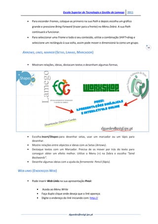 Escola Superior de Tecnologia e Gestão de Lamego    2011


          Para esconder Frames, coloque-as primeiro na sua Path e depois escolha um gráfico
          grande e pressione Bring Forward (trazer para a frente) no Menu Zebra. A sua Path
          continuará a funcionar.
          Para seleccionar uma Frame e todo o seu conteúdo, utilize a combinação SHIFT+drag e
          seleccione um rectângulo à sua volta, assim pode mover e dimensioná-la como um grupo.
                                                                                                  16

   ARROWS, LINES, MARKER (SETAS, LINHAS, MARCADOR)


         Mostram relações, ideias, destacam textos e desenham algumas formas.




          Escolha Insert/Shapes para desenhar setas, usar um marcador ou um lápis para
          desenhar.
          Mostre relações entre objectos e ideias com as Setas (Arrows).
          Destaque textos com um Marcador. Precisa de os mover por trás do texto para
          conseguir obter um efeito melhor. Utilize o Menu (+) na Zebra e escolha “Send
          Backwards”.
          Desenhe algumas ideias com a ajuda da ferramenta Pencil (lápis).


WEB LINKS (ENDEREÇOS WEB)

         Pode inserir Web Links na sua apresentação Prezi:

                 Aceda ao Menu Write
                 Faça duplo clique onde deseja que o link apareça.
                 Digite o endereço do link iniciando com: http://




                                        dguedes@estgl.ipv.pt
 