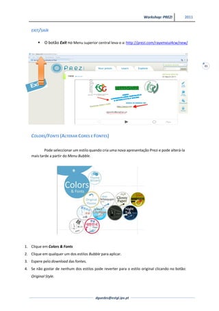 Workshop: PREZI             2011


   EXIT/SAÍR


          O botão Exit no Menu superior central leva-o a: http://prezi.com/rayxmxiui4cw/new/




                                                                                                        21




   COLORS/FONTS (ALTERAR CORES E FONTES)

           Pode seleccionar um estilo quando cria uma nova apresentação Prezi e pode alterá-la
   mais tarde a partir do Menu Bubble.




1. Clique em Colors & Fonts
2. Clique em qualquer um dos estilos Bubble para aplicar.
3. Espere pelo download das fontes.
4. Se não gostar de nenhum dos estilos pode reverter para o estilo original clicando no botão:
   Original Style.




                                         dguedes@estgl.ipv.pt
 