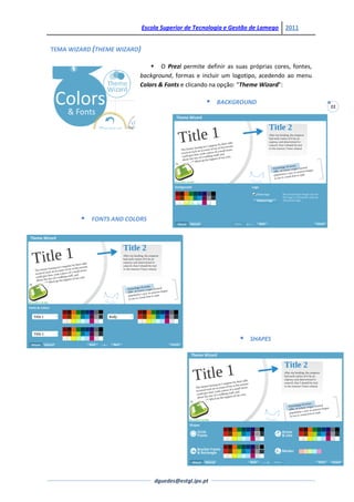 Escola Superior de Tecnologia e Gestão de Lamego   2011


TEMA WIZARD (THEME WIZARD)

                               O Prezi permite definir as suas próprias cores, fontes,
                          background, formas e incluir um logotipo, acedendo ao menu
                          Colors & Fonts e clicando na opção: “Theme Wizard”:

                                                       BACKGROUND
                                                                                          22




           FONTS AND COLORS




                                                                  SHAPES




                                 dguedes@estgl.ipv.pt
 