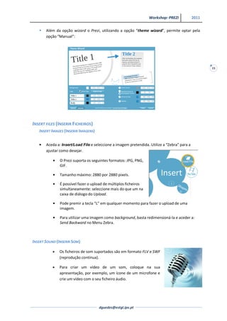 Workshop: PREZI             2011


      Além da opção wizard o Prezi, utilizando a opção “theme wizard”, permite optar pela
       opção “Manual”:




                                                                                                     23




INSERT FILES (INSERIR FICHEIROS)
   INSERT IMAGES (INSERIR IMAGENS)


       Aceda a: Insert/Load File e seleccione a imagem pretendida. Utilize a “Zebra” para a
       ajustar como desejar.

              O Prezi suporta os seguintes formatos: JPG, PNG,
              GIF.

              Tamanho máximo: 2880 por 2880 pixels.

              É possível fazer o upload de múltiplos ficheiros
              simultaneamente: seleccione mais do que um na
              caixa de diálogo do Upload.

              Pode premir a tecla “L” em qualquer momento para fazer o upload de uma
              imagem.

              Para utilizar uma imagem como background, basta redimensioná-la e aceder a:
              Send Backward no Menu Zebra.



INSERT SOUND (INSERIR SOM)

              Os ficheiros de som suportados são em formato FLV e SWF
              (reprodução contínua).

              Para criar um vídeo de um som, coloque na sua
              apresentação, por exemplo, um ícone de um microfone e
              crie um vídeo com o seu ficheiro áudio.




                                     dguedes@estgl.ipv.pt
 