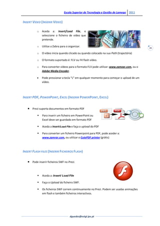 Escola Superior de Tecnologia e Gestão de Lamego     2011


INSERT VIDEO (INSERIR VÍDEO)

          o    Aceda a: Insert/Load File, e
               seleccione o ficheiro de vídeo que
               pretende.

          o    Utilize a Zebra para o organizar.                                              24

          o    O vídeo inicia quando clicado ou quando colocado na sua Path (trajectória)

          o    O formato suportado é: FLV ou F4 flash vídeo.

          o    Para converter vídeos para o formato FLV pode utilizar: www.zamzar.com, ou o
               Adobe Media Encoder.

               Pode pressionar a tecla “L” em qualquer momento para começar o upload de um
               vídeo.




INSERT PDF, POWERPOINT, EXCEL (INSERIR POWERPOINT, EXCEL)


      Prezi suporta documentos em formato PDF

              Para inserir um ficheiro em PowerPoint ou
               Excel deve ser guardado em formato PDF

              Aceda a Insert/Load File e faça o upload do PDF

              Para converter um ficheiro Powerpoint para PDF, pode aceder a:
               www.zamrar.com, ou utilizar o CutePDF printer (grátis)



INSERT FLASH FILES (INSERIR FICHEIROS FLASH)

      Pode inserir ficheiros SWF no Prezi.



              Aceda a: Insert/ Load File

              Faça o Upload do ficheiro SWF.

              Os ficheiros SWF correm continuamente no Prezi. Podem ser usadas animações
               em flash e também ficheiros interactivos.




                                       dguedes@estgl.ipv.pt
 