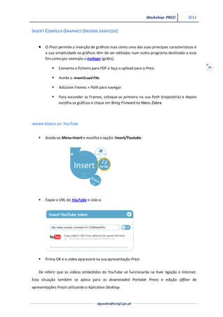 Workshop: PREZI         2011


INSERT COMPLEX GRAPHICS (INSERIR GRÁFICOS)


       O Prezi permite a inserção de gráficos mas como uma das suas principais características é
        a sua simplicidade os gráficos têm de ser editados num outro programa destinado a esse
        fim como por exemplo o InsKape (grátis).

               Converta o ficheiro para PDF e faça o upload para o Prezi.                          25


               Aceda a: Insert/Load File.

               Adicione Frames + Path para navegar.

               Para esconder as Frames, coloque-as primeiro na sua Path (trajectória) e depois
                escolha os gráficos e clique em Bring Forward no Menu Zebra.




INSERIR VIDEOS DO   YOUTUBE


       Aceda ao Menu Insert e escolha a opção: Insert/Youtube.




       Copie o URL do YouTube e cole-o.




       Prima OK e o vídeo aparecerá na sua apresentação Prezi.


    De referir que os vídeos embedidos do YouTube só funcionarão se tiver ligação à Internet.
Esta situação também se aplica para os downloaded Portable Prezis e edição offline de
apresentações Prezis utilizando o Aplicativo Desktop.


                                        dguedes@estgl.ipv.pt
 