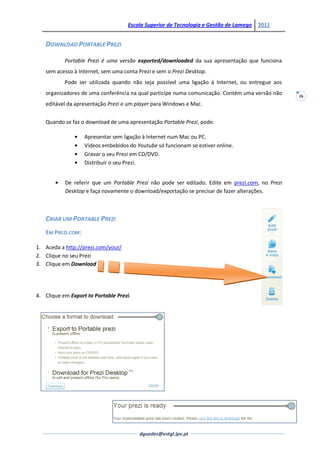 Escola Superior de Tecnologia e Gestão de Lamego   2011


   DOWNLOAD PORTABLE PREZI

           Portable Prezi é uma versão exported/downloaded da sua apresentação que funciona
   sem acesso à Internet, sem uma conta Prezi e sem o Prezi Desktop.
           Pode ser utilizada quando não seja possível uma ligação à Internet, ou entregue aos
   organizadores de uma conferência na qual participe numa comunicação. Contém uma versão não    26
   editável da apresentação Prezi e um player para Windows e Mac.


   Quando se faz o download de uma apresentação Portable Prezi, pode:

                   Apresentar sem ligação à Internet num Mac ou PC.
                   Vídeos embebidos do Youtube só funcionam se estiver online.
                   Gravar o seu Prezi em CD/DVD.
                   Distribuir o seu Prezi.


           De referir que um Portable Prezi não pode ser editado. Edite em prezi.com, no Prezi
           Desktop e faça novamente o download/exportação se precisar de fazer alterações.



   CRIAR UM PORTABLE PREZI
   EM PREZI.COM:

1. Aceda a http://prezi.com/your/
2. Clique no seu Prezi
3. Clique em Download




4. Clique em Export to Portable Prezi.




                                         dguedes@estgl.ipv.pt
 
