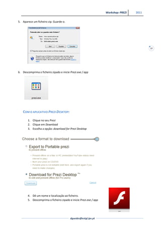 Workshop: PREZI   2011


5. Aparece um ficheiro zip. Guarde-o.




                                                                                            27




6. Descomprima o ficheiro zipado e inicie Prezi.exe / app




   COM O APLICATIVO PREZI DESKTOP:

       1. Clique no seu Prezi
       2. Clique em Download
       3. Escolha a opção: download for Prezi Desktop




       4. Dê um nome e localização ao ficheiro.
       5. Descomprima o ficheiro zipado e inicie Prezi.exe / app




                                          dguedes@estgl.ipv.pt
 