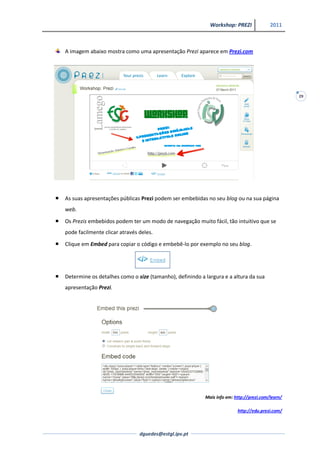 Workshop: PREZI              2011



    A imagem abaixo mostra como uma apresentação Prezi aparece em Prezi.com




                                                                                                     29




   As suas apresentações públicas Prezi podem ser embebidas no seu blog ou na sua página
    web.
   Os Prezis embebidos podem ter um modo de navegação muito fácil, tão intuitivo que se
    pode facilmente clicar através deles.
   Clique em Embed para copiar o código e embebê-lo por exemplo no seu blog.




   Determine os detalhes como o size (tamanho), definindo a largura e a altura da sua
    apresentação Prezi.




                                                             Mais info em: http://prezi.com/learn/

                                                                            http://edu.prezi.com/



                                   dguedes@estgl.ipv.pt
 