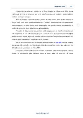 Workshop: PREZI          2011


      Escrevem-se as palavras e colocam-se os links, imagens e vídeos numa única janela,
explorando formatos e tamanhos que serão visualizados quando o zoom é aproximado ou
afastado da imagem principal.
      Para se perceber o conceito do Prezi, temos de olhar para o menu de ferramentas de
criação e ver como esses itens se movimentam. À primeira vista os círculos azuis parecem ser
muito pequenos e os textos são um tanto difíceis de ler, mas quando clicamos para activá-los, os     3

botões aproximam-se como se tivéssemos aplicado o zoom.
      Para além do clique com o rato, também existe a opção para os mais familiarizados com
esta ferramenta, de usar as teclas de atalho para activar um menu. Quando se clica em “load file”,
dentro do menu “Insert”, é possível adicionar outros arquivos ao conteúdo da apresentação, mas
é preciso verificar se o Prezi é compatível com os formatos.
      O Prezi permite imprimir em formato pdf, embeber vídeos do YouTube e utilizar imagens
(jpg, png e gif), animações em Flash (swf), vídeos demonstrativos, mesmo que sejam em alta
definição (desde que estejam em FLV ou F4V).
      Com o Prezi podemos adicionar documentos em formato pdf e destacar palavras e frases,
usando as ferramentas para desenhar linhas e setas, além do marcador de texto.




                                       dguedes@estgl.ipv.pt
 