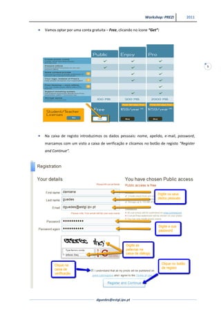 Workshop: PREZI       2011


Vamos optar por uma conta gratuita – Free, clicando no ícone “Get”:




                                                                                        5




Na caixa de registo introduzimos os dados pessoais: nome, apelido, e-mail, password,
marcamos com um visto a caixa de verificação e clicamos no botão de registo “Register
and Continue”.




                              dguedes@estgl.ipv.pt
 