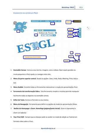 Workshop: PREZI           2011


     ELEMENTOS DA INTERFACE PREZI




                                                                                                      7




1. Zoomable Canvas. Insira os seus tex tos, imagens, sons e vídeos. Quer sejam grandes ou

     muito pequenos o Prezi ajuda-o a navegar entre eles.

2. Menu da parte superior central. Aceda às opções: Save, Undo, Redo, Meeting, Print, Help e

     Exit.

3. Menu Bubble. Encontre todas as ferramentas necessárias à criação de apresentações Prezi.

4. Ferramenta de transformação Zebra. Esta ferramenta simples e intuitiva permite manipular

     facilmente todos os objectos na zoomable canvas.

5. Editor de Texto. Escreva e formate os seus textos.

6. Menu de Navegação. Ferramenta para definir as opções do modo da apresentação (Show .

7.   Botões de Homepage e Zoom. HomePage (página/ponto inicial) Zoom in (aproxima) e

     Zoom out (afasta).

8. Your Prezi Skill. Sempre que se desejar pode-se aceder no modo de edição ao Tutorial em

     formato vídeo sobre o Prezi.


                                           dguedes@estgl.ipv.pt
 