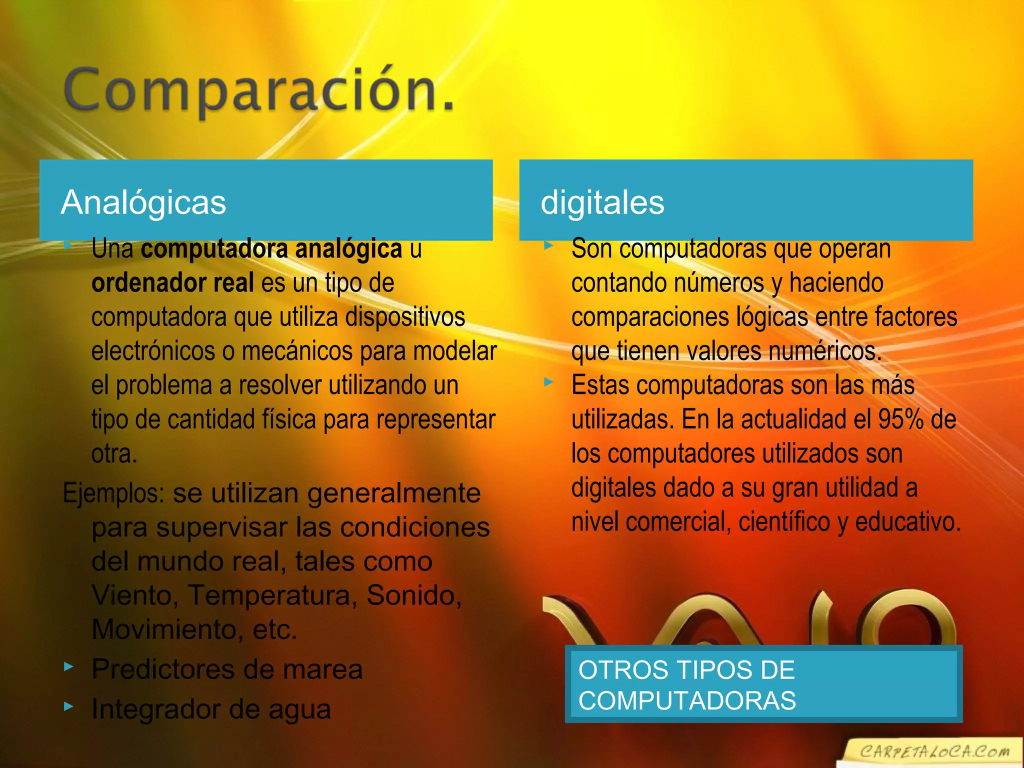 Analógicas digitales
 Una computadora analógica u
ordenador real es un tipo de
computadora que utiliza dispositivos
electrónicos o mecánicos para modelar
el problema a resolver utilizando un
tipo de cantidad física para representar
otra.
Ejemplos: se utilizan generalmente
para supervisar las condiciones
del mundo real, tales como
Viento, Temperatura, Sonido,
Movimiento, etc.
 Predictores de marea
 Integrador de agua
 Son computadoras que operan
contando números y haciendo
comparaciones lógicas entre factores
que tienen valores numéricos.
 Estas computadoras son las más
utilizadas. En la actualidad el 95% de
los computadores utilizados son
digitales dado a su gran utilidad a
nivel comercial, científico y educativo.
OTROS TIPOS DE
COMPUTADORAS
 