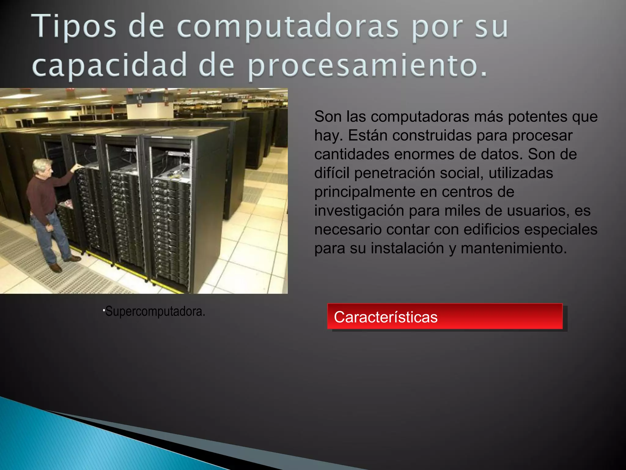 •Supercomputadora.
Son las computadoras más potentes que
hay. Están construidas para procesar
cantidades enormes de datos. Son de
difícil penetración social, utilizadas
principalmente en centros de
investigación para miles de usuarios, es
necesario contar con edificios especiales
para su instalación y mantenimiento.
CaracterísticasCaracterísticas
 