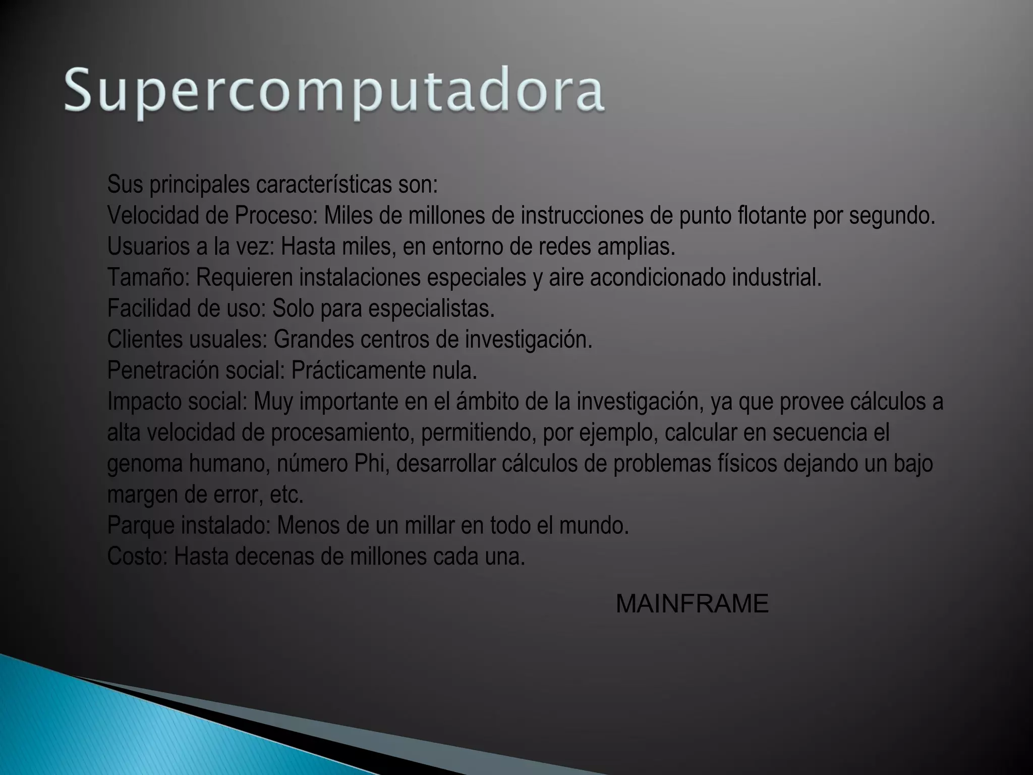 Sus principales características son:
Velocidad de Proceso: Miles de millones de instrucciones de punto flotante por segundo.
Usuarios a la vez: Hasta miles, en entorno de redes amplias.
Tamaño: Requieren instalaciones especiales y aire acondicionado industrial.
Facilidad de uso: Solo para especialistas.
Clientes usuales: Grandes centros de investigación.
Penetración social: Prácticamente nula.
Impacto social: Muy importante en el ámbito de la investigación, ya que provee cálculos a
alta velocidad de procesamiento, permitiendo, por ejemplo, calcular en secuencia el
genoma humano, número Phi, desarrollar cálculos de problemas físicos dejando un bajo
margen de error, etc.
Parque instalado: Menos de un millar en todo el mundo.
Costo: Hasta decenas de millones cada una.
MAINFRAME
 