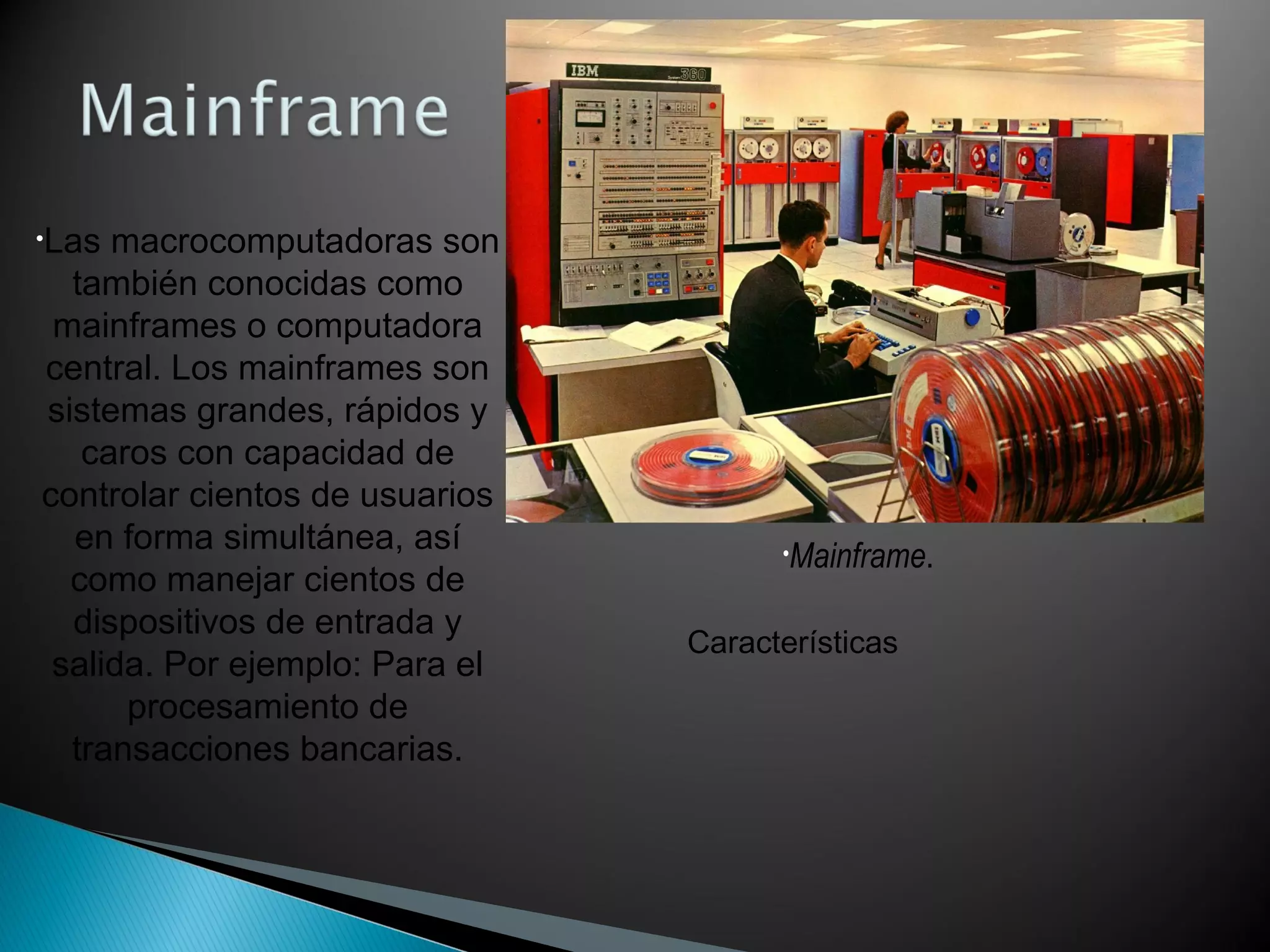•Mainframe.
•Las macrocomputadoras son
también conocidas como
mainframes o computadora
central. Los mainframes son
sistemas grandes, rápidos y
caros con capacidad de
controlar cientos de usuarios
en forma simultánea, así
como manejar cientos de
dispositivos de entrada y
salida. Por ejemplo: Para el
procesamiento de
transacciones bancarias.
Características
 