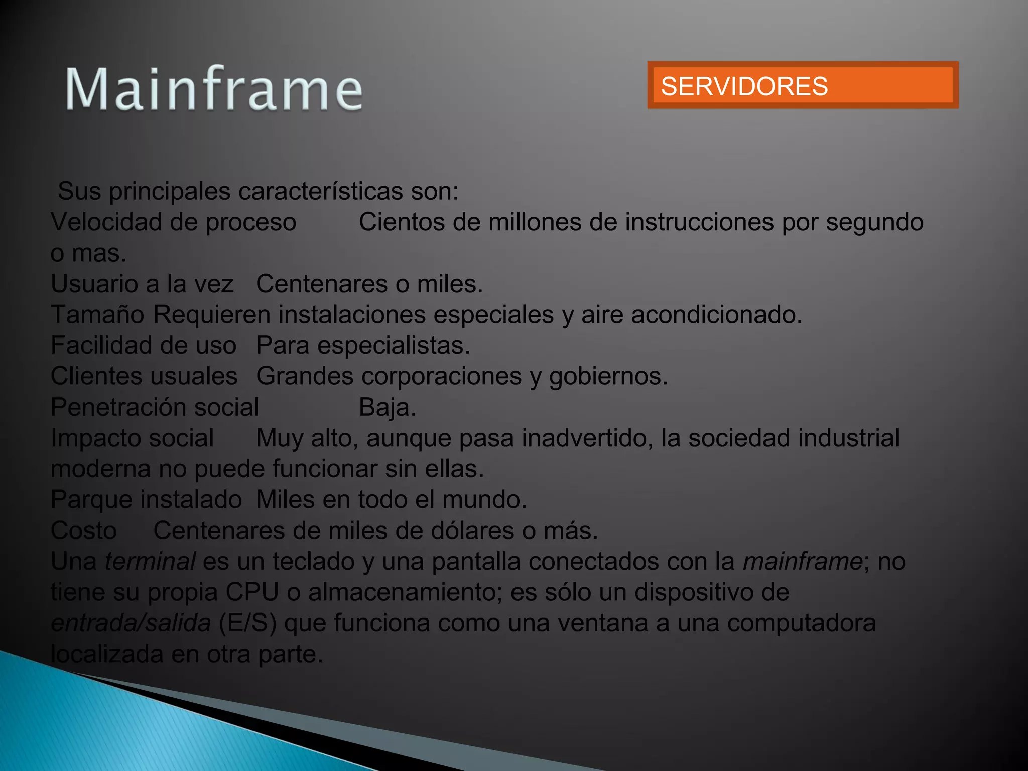 Sus principales características son:
Velocidad de proceso Cientos de millones de instrucciones por segundo
o mas.
Usuario a la vez Centenares o miles.
Tamaño Requieren instalaciones especiales y aire acondicionado.
Facilidad de uso Para especialistas.
Clientes usuales Grandes corporaciones y gobiernos.
Penetración social Baja.
Impacto social Muy alto, aunque pasa inadvertido, la sociedad industrial
moderna no puede funcionar sin ellas.
Parque instalado Miles en todo el mundo.
Costo Centenares de miles de dólares o más.
Una terminal es un teclado y una pantalla conectados con la mainframe; no
tiene su propia CPU o almacenamiento; es sólo un dispositivo de
entrada/salida (E/S) que funciona como una ventana a una computadora
localizada en otra parte.
SERVIDORES
 
