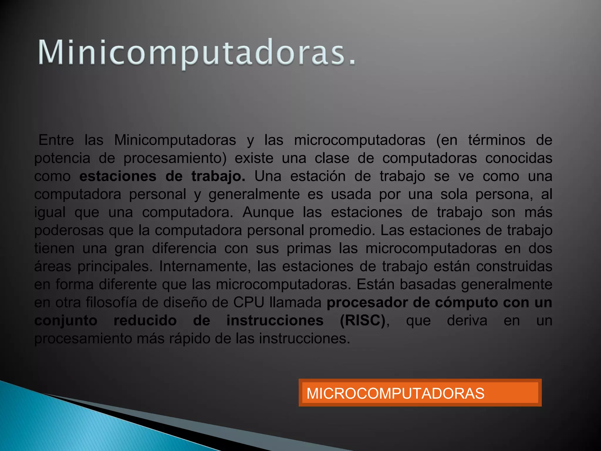  Entre las Minicomputadoras y las microcomputadoras (en términos de
potencia de procesamiento) existe una clase de computadoras conocidas
como estaciones  de  trabajo.  Una estación de trabajo se ve como una
computadora personal y generalmente es usada por una sola persona, al
igual que una computadora. Aunque las estaciones de trabajo son más
poderosas que la computadora personal promedio. Las estaciones de trabajo
tienen una gran diferencia con sus primas las microcomputadoras en dos
áreas principales. Internamente, las estaciones de trabajo están construidas
en forma diferente que las microcomputadoras. Están basadas generalmente
en otra filosofía de diseño de CPU llamada procesador de cómputo con un 
conjunto  reducido  de  instrucciones  (RISC), que deriva en un
procesamiento más rápido de las instrucciones.
MICROCOMPUTADORAS
 