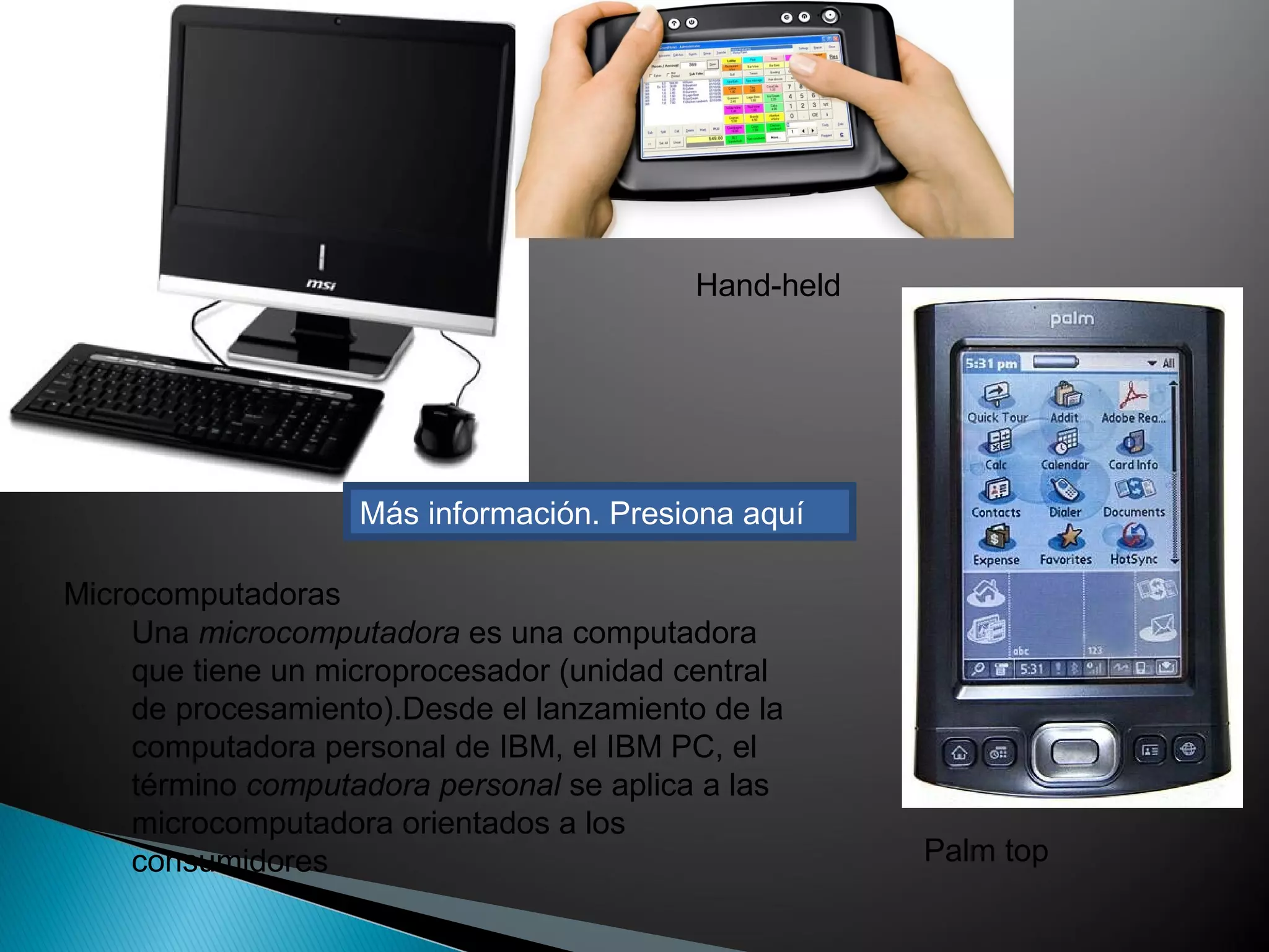 Más información. Presiona aquí
Hand-held
Palm top
Una microcomputadora es una computadora
que tiene un microprocesador (unidad central
de procesamiento).Desde el lanzamiento de la
computadora personal de IBM, el IBM PC, el
término computadora personal se aplica a las
microcomputadora orientados a los
consumidores
Microcomputadoras
 