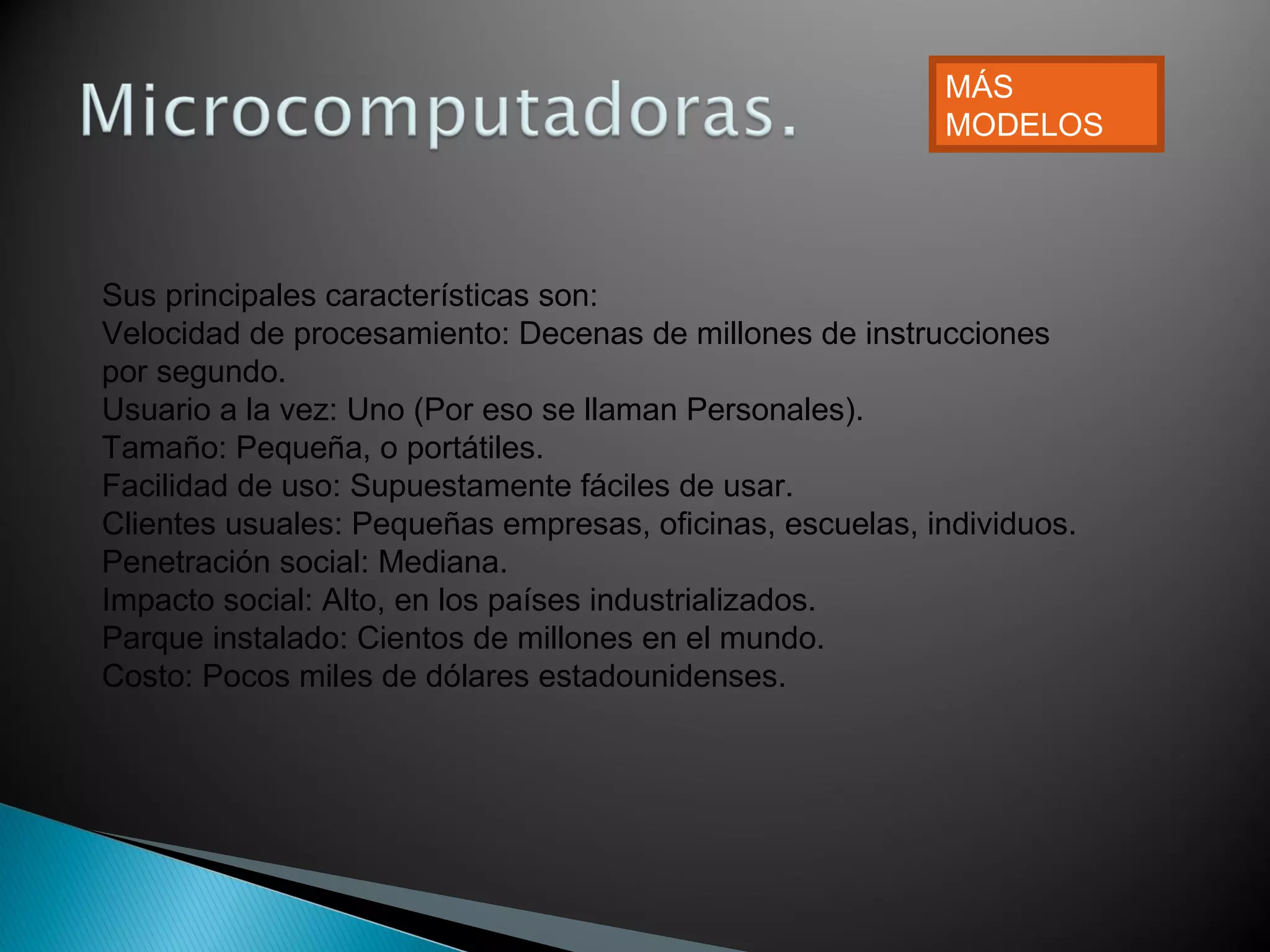 Sus principales características son:
Velocidad de procesamiento: Decenas de millones de instrucciones
por segundo.
Usuario a la vez: Uno (Por eso se llaman Personales).
Tamaño: Pequeña, o portátiles.
Facilidad de uso: Supuestamente fáciles de usar.
Clientes usuales: Pequeñas empresas, oficinas, escuelas, individuos.
Penetración social: Mediana.
Impacto social: Alto, en los países industrializados.
Parque instalado: Cientos de millones en el mundo.
Costo: Pocos miles de dólares estadounidenses.
MÁS
MODELOS
 